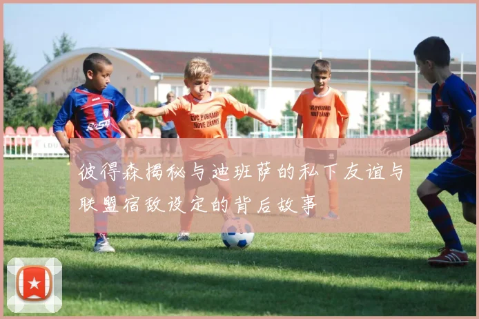 彼得森揭秘与迪班萨的私下友谊与联盟宿敌设定的背后故事
