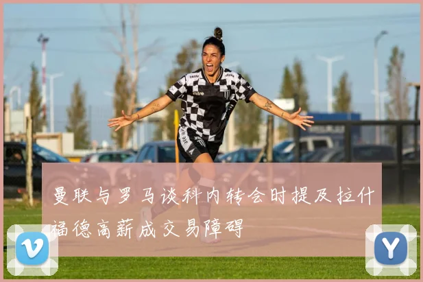 曼联与罗马谈科内转会时提及拉什福德高薪成交易障碍