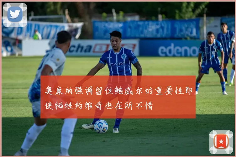 奥康纳强调留住鲍威尔的重要性即使牺牲约维奇也在所不惜