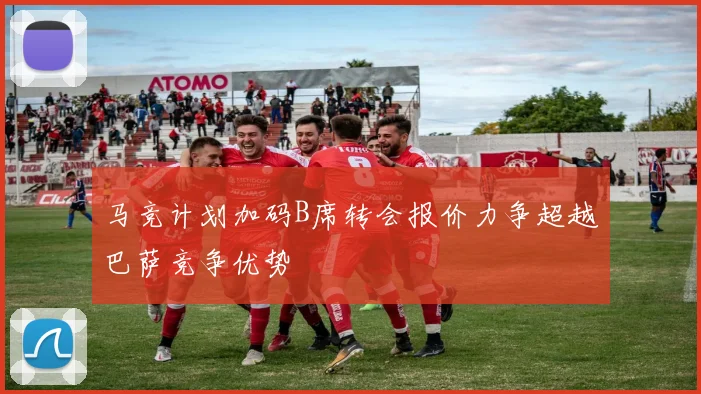 马竞计划加码B席转会报价力争超越巴萨竞争优势