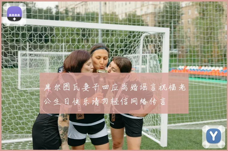 库尔图瓦妻子回应离婚谣言祝福老公生日快乐请勿轻信网络传言
