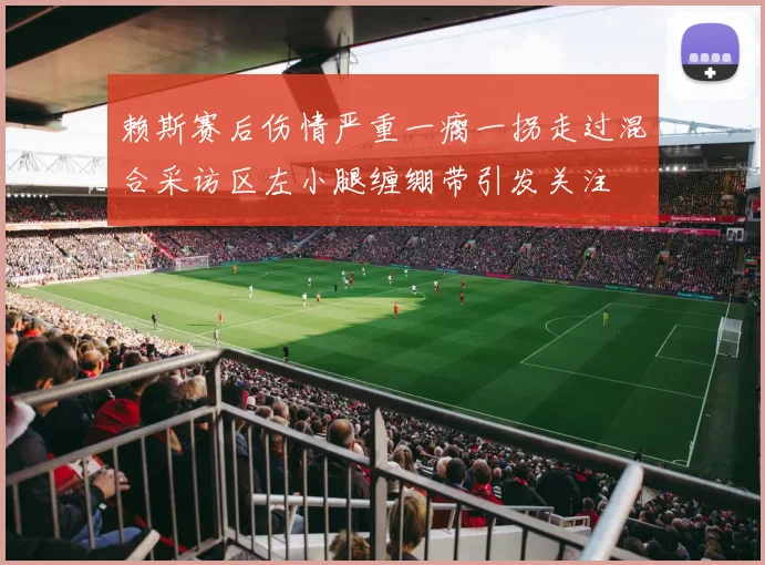赖斯赛后伤情严重一瘸一拐走过混合采访区左小腿缠绷带引发关注