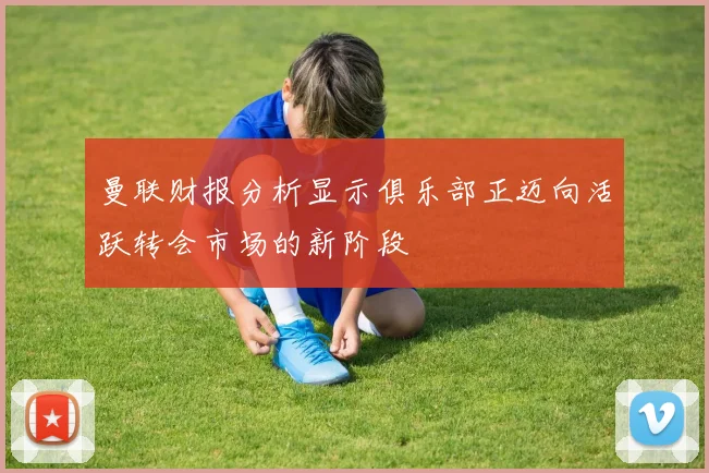曼联财报分析显示俱乐部正迈向活跃转会市场的新阶段