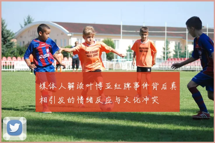 媒体人解读叶博亚红牌事件背后真相引发的情绪反应与文化冲突