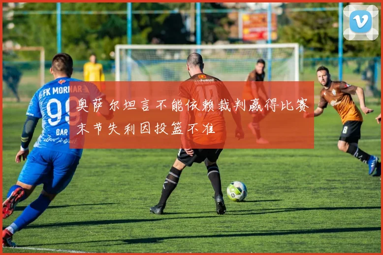奥萨尔坦言不能依赖裁判赢得比赛末节失利因投篮不准