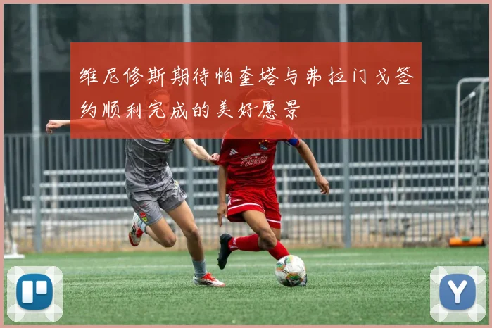 维尼修斯期待帕奎塔与弗拉门戈签约顺利完成的美好愿景