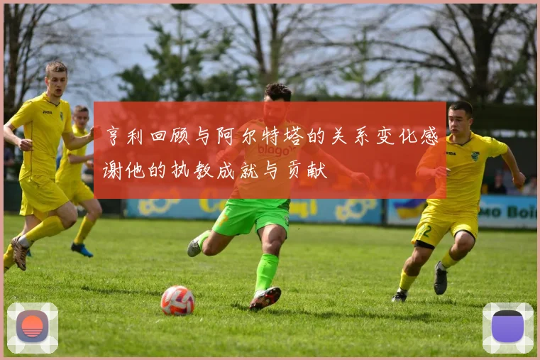 亨利回顾与阿尔特塔的关系变化感谢他的执教成就与贡献