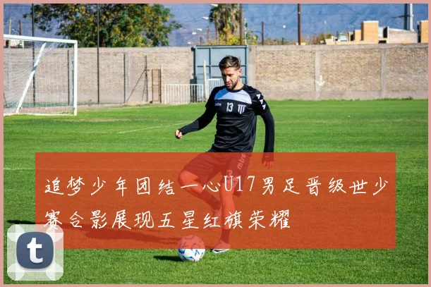追梦少年团结一心U17男足晋级世少赛合影展现五星红旗荣耀