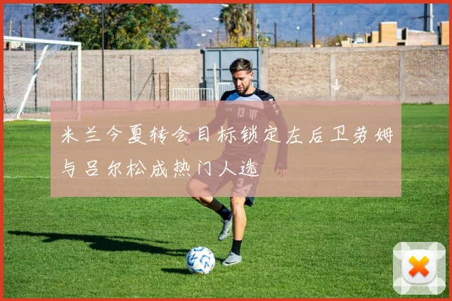 米兰今夏转会目标锁定左后卫劳姆与吕尔松成热门人选