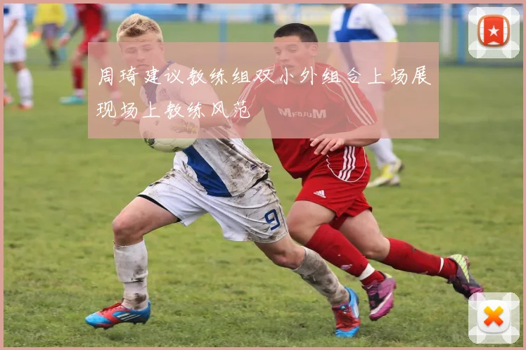 周琦建议教练组双小外组合上场展现场上教练风范