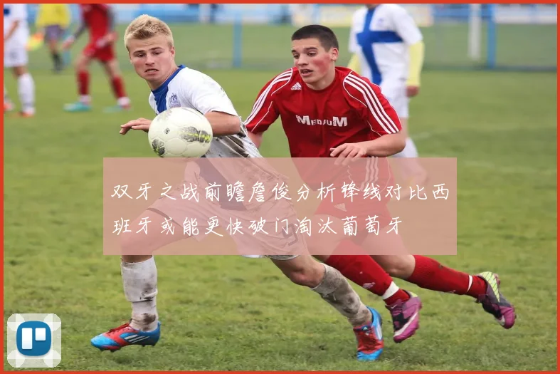 双牙之战前瞻詹俊分析锋线对比西班牙或能更快破门淘汰葡萄牙