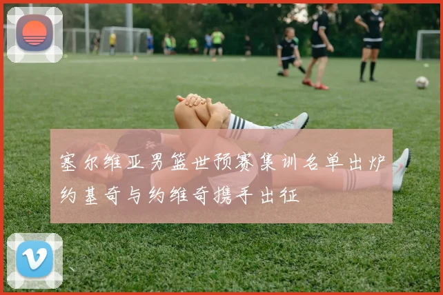 塞尔维亚男篮世预赛集训名单出炉约基奇与约维奇携手出征