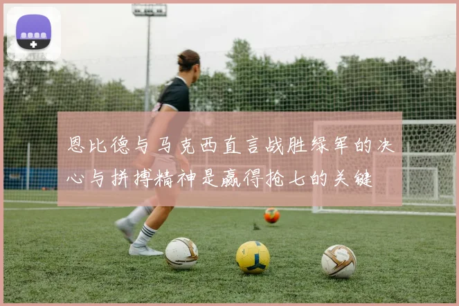 恩比德与马克西直言战胜绿军的决心与拼搏精神是赢得抢七的关键