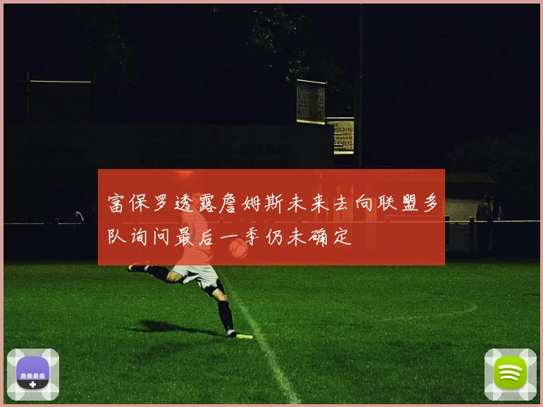 富保罗透露詹姆斯未来去向联盟多队询问最后一季仍未确定