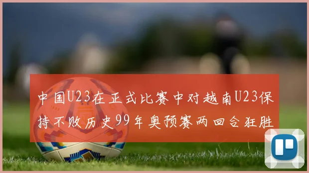 中国U23在正式比赛中对越南U23保持不败历史99年奥预赛两回合狂胜7-0