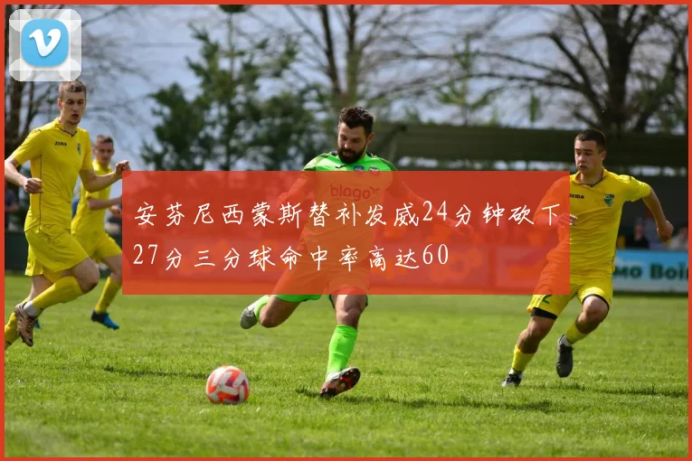 安芬尼西蒙斯替补发威24分钟砍下27分三分球命中率高达60