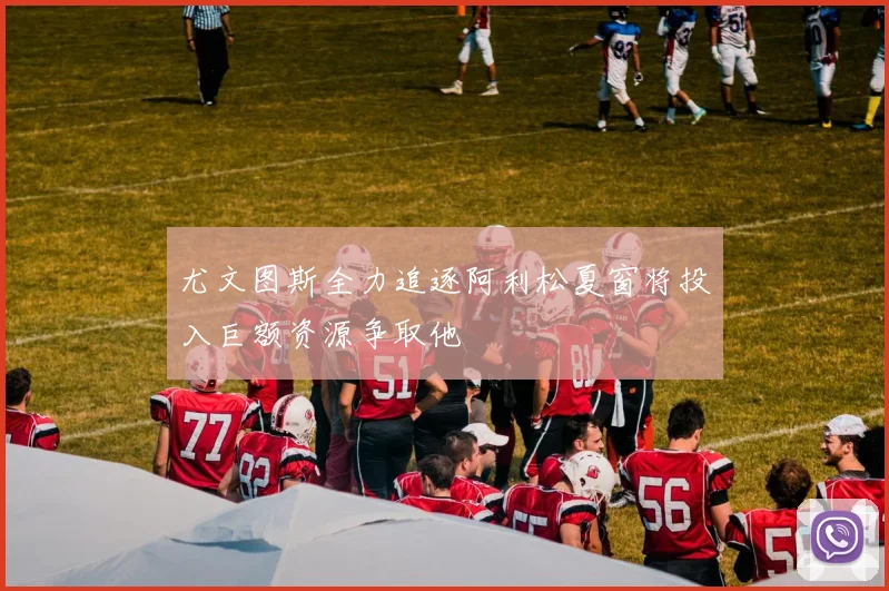 尤文图斯全力追逐阿利松夏窗将投入巨额资源争取他
