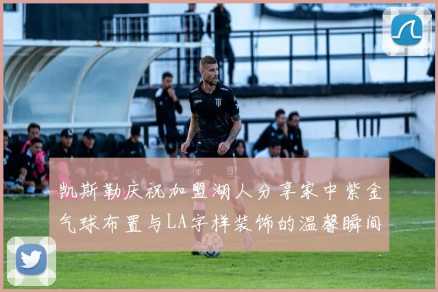 凯斯勒庆祝加盟湖人分享家中紫金气球布置与LA字样装饰的温馨瞬间