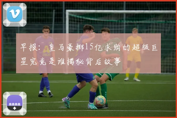 早报：皇马豪掷15亿求购的超级巨星究竟是谁揭秘背后故事